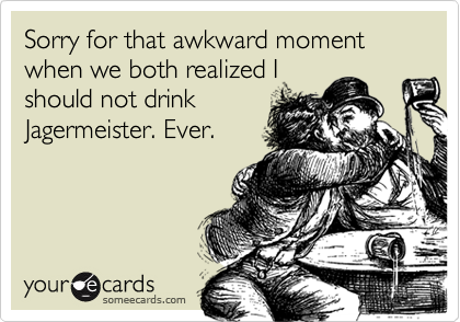 Sorry for that awkward moment when we both realized I
should not drink
Jagermeister. Ever.