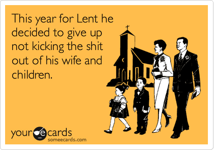 This year for Lent he
decided to give up
not kicking the shit
out of his wife and
children.
