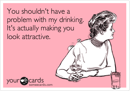 You shouldn't have a
problem with my drinking.
It's actually making you
look attractive.