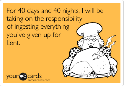 For 40 days and 40 nights, I will be taking on the responsibility
of ingesting everything
you've given up for
Lent.