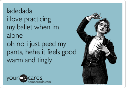 ladedada
i love practicing
my ballet when im
alone
oh no i just peed my 
pants, hehe it feels good  
warm and tingly