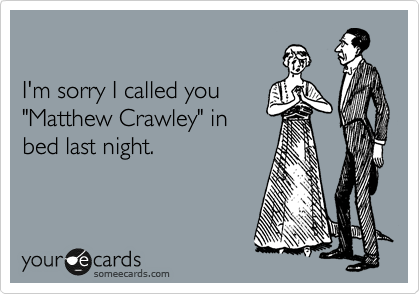 

I'm sorry I called you
"Matthew Crawley" in
bed last night.