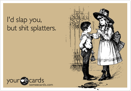 
I'd slap you, 
but shit splatters.