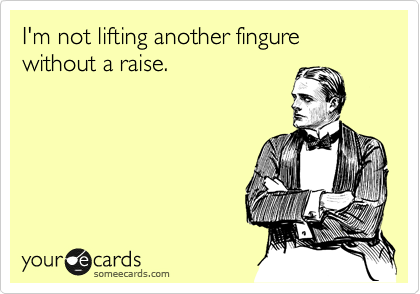 I'm not lifting another fingure without a raise.