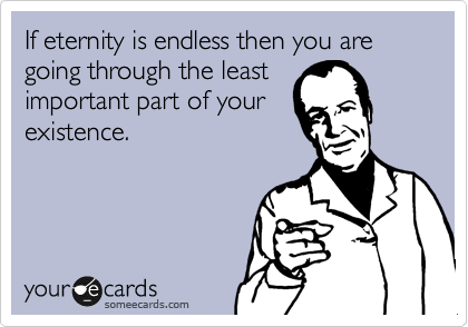 If eternity is endless then you are going through the least
important part of your
existence. 