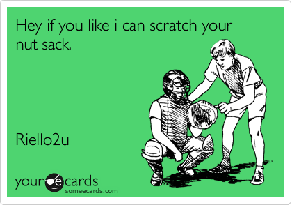 Hey if you like i can scratch your nut sack.




Riello2u 