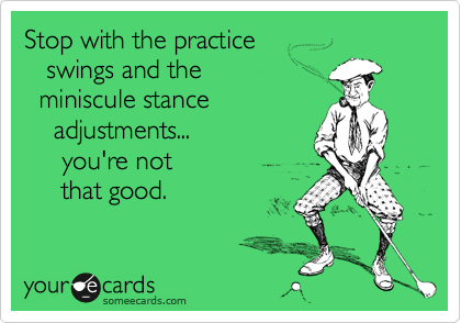 Stop with the practice
   swings and the 
  miniscule stance
    adjustments...
     you're not 
     that good.