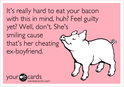 It's really hard to eat your bacon with this in mind, huh? Feel guilty yet? Well, don't. She's
smiling cause
that's her cheating
ex-boyfriend.
