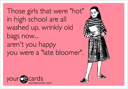 Those girls that were "hot"
in high school are all
washed up, wrinkly old
bags now... 
aren't you happy
you were a "late bloomer".