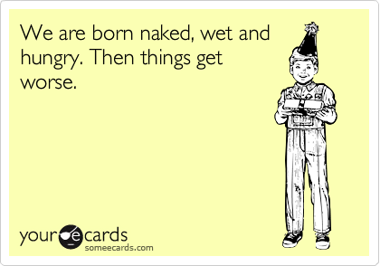 We are born naked, wet and
hungry. Then things get
worse.