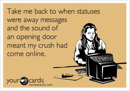 Take me back to when statuses were away messages 
and the sound of 
an opening door
meant my crush had
come online.