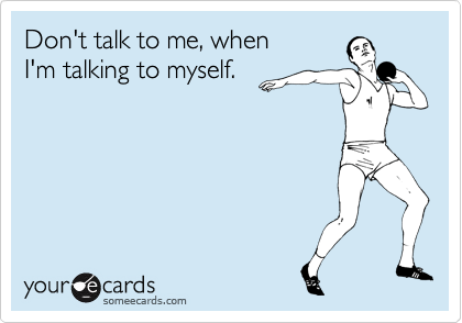 Don't talk to me, when 
I'm talking to myself.