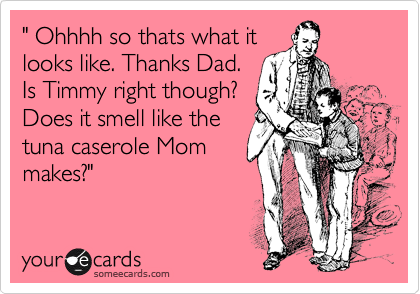 " Ohhhh so thats what it
looks like. Thanks Dad.
Is Timmy right though?
Does it smell like the
tuna caserole Mom
makes?"