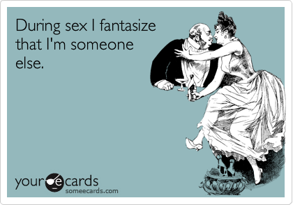 During sex I fantasize
that I'm someone
else.