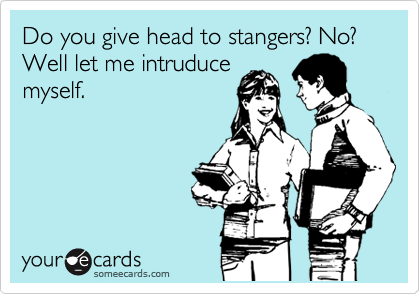 Do you give head to stangers? No? Well let me intruduce
myself.