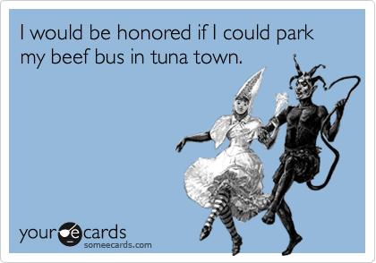 I would be honored if I could park my beef bus in tuna town.