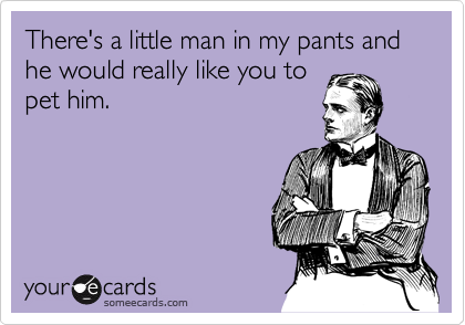 There's a little man in my pants and he would really like you to 
pet him.