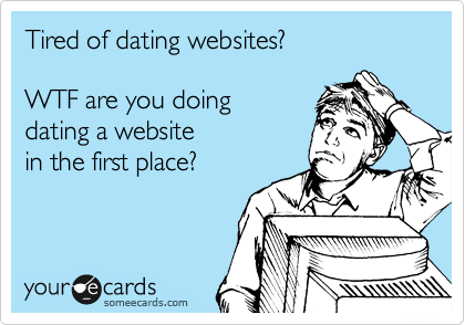 Tired of dating websites?    

WTF are you doing  
dating a website 
in the first place?