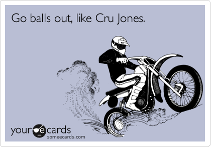 Go balls out, like Cru Jones.
