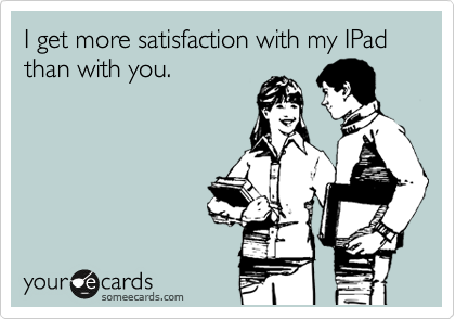 I get more satisfaction with my IPad than with you.