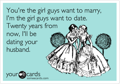 You're the girl guys want to marry, I'm the girl guys want to date.   Twenty years from
now, I'll be
dating your
husband.