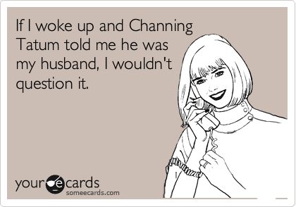 If I woke up and Channing
Tatum told me he was
my husband, I wouldn't
question it.