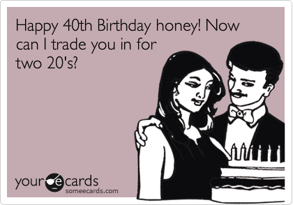 Happy 40th Birthday honey! Now can I trade you in for
two 20's?