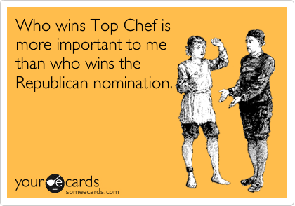 Who wins Top Chef is
more important to me
than who wins the
Republican nomination.