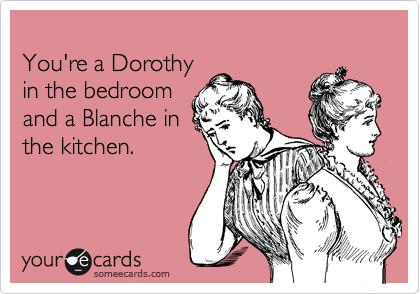 
You're a Dorothy 
in the bedroom
and a Blanche in
the kitchen.  