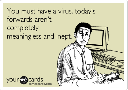 You must have a virus, today's forwards aren't
completely
meaningless and inept.