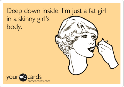 Deep down inside, I'm just a fat girl in a skinny girl's
body.