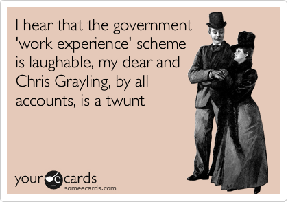 I hear that the government
'work experience' scheme
is laughable, my dear and
Chris Grayling, by all 
accounts, is a twunt

