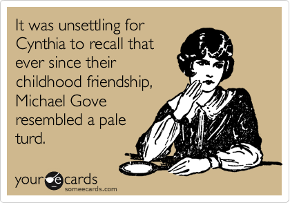 It was unsettling for
Cynthia to recall that
ever since their
childhood friendship,
Michael Gove
resembled a pale
turd.