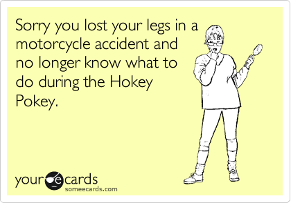 Sorry you lost your legs in a
motorcycle accident and
no longer know what to
do during the Hokey
Pokey.