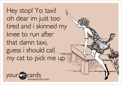 Hey stop! Yo taxi!
oh dear im just too
tired and i skinned my
knee to run after
that damn taxi,
guess i should call
my cat to pick me up