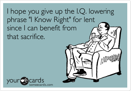 I hope you give up the I.Q. lowering phrase "I Know Right" for lent
since I can benefit from
that sacrifice. 