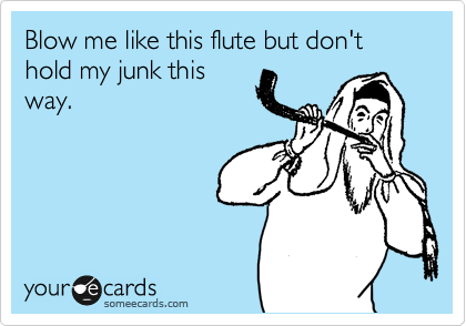 Blow me like this flute but don't hold my junk this
way.