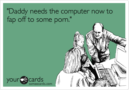 "Daddy needs the computer now to fap off to some porn."
