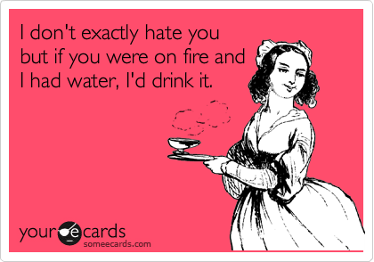 I don't exactly hate you
but if you were on fire and
I had water, I'd drink it.