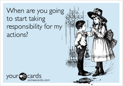 When are you going
to start taking
responsibility for my
actions?