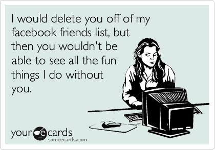 I would delete you off of my facebook friends list, but
then you wouldn't be
able to see all the fun
things I do without
you.