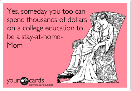 Yes, someday you too can
spend thousands of dollars
on a college education to
be a stay-at-home-
Mom