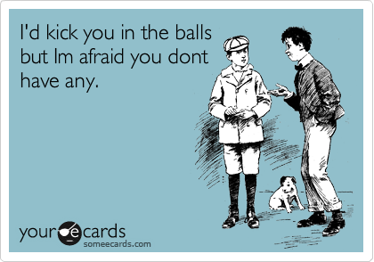 I'd kick you in the balls
but Im afraid you dont
have any.