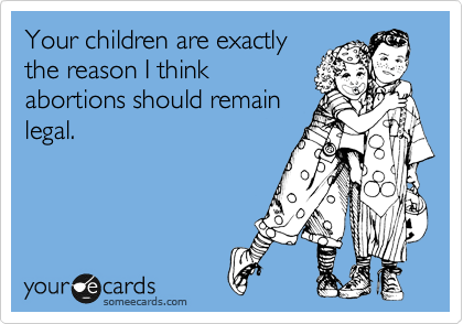 Your children are exactly
the reason I think 
abortions should remain
legal.