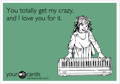 You totally get my crazy, 
and I love you for it.
