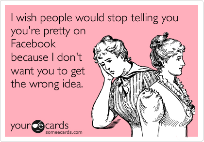 I wish people would stop telling you you're pretty on
Facebook
because I don't
want you to get
the wrong idea.
