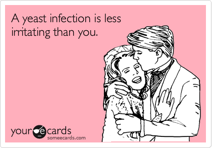 A yeast infection is less
irritating than you.