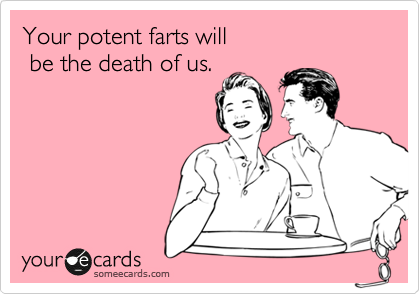 Your potent farts will 
 be the death of us.