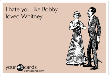 I hate you like Bobby
loved Whitney.