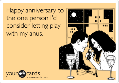 Happy anniversary to
the one person I'd
consider letting play
with my anus.